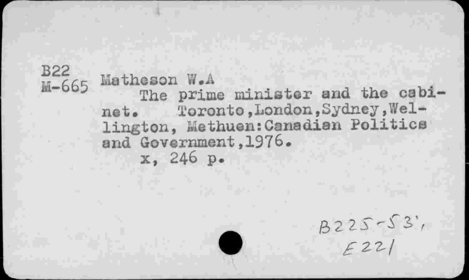 ﻿B22
M-665
Matheson W.A
The prime minister and the cabinet.	Toront o,London,Sydney.Wel-
lington, Methuen:Canadian Politics and Government,1976.
x, 246 p.
£>2 23	3>',
£2^1